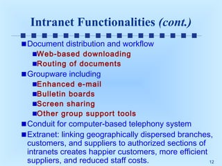 Intranet Functionalities (cont.)
Document distribution and workflow
Web-based downloading
Routing of documents

Groupware including

Enhanced e-mail
Bulletin boards
Screen sharing
Other group support tools

Conduit for computer-based telephony system
Extranet: linking geographically dispersed branches,
customers, and suppliers to authorized sections of
intranets creates happier customers, more efficient
suppliers, and reduced staff costs.
12

 