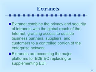 Extranets
Extranet combine the privacy and security
of intranets with the global reach of the
Internet, granting access to outside
business partners, suppliers, and
customers to a controlled portion of the
enterprise network.
Extranets are becoming the major
platforms for B2B EC replacing or
supplementing EDI.
18

 