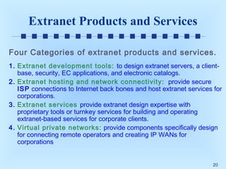 Extranet Products and Services
Four Categories of extranet products and services.
1. Extranet development tools: to design extranet servers, a clientbase, security, EC applications, and electronic catalogs.
2. Extranet hosting and network connectivity: provide secure
ISP connections to Internet back bones and host extranet services for
corporations.
3. Extranet services provide extranet design expertise with
proprietary tools or turnkey services for building and operating
extranet-based services for corporate clients.
4. Virtual private networks: provide components specifically design
for connecting remote operators and creating IP WANs for
corporations
20

 