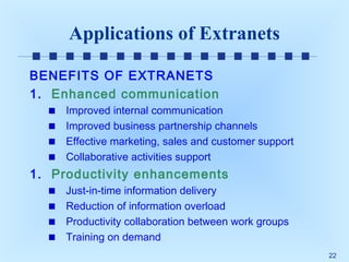 Applications of Extranets
BENEFITS OF EXTRANETS
1. Enhanced communication
Improved internal communication
Improved business partnership channels
Effective marketing, sales and customer support
Collaborative activities support

1. Productivity enhancements
Just-in-time information delivery
Reduction of information overload
Productivity collaboration between work groups
Training on demand
22

 