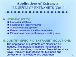 Applications of Extranets
BENEFITS OF EXTRANETS (Cont.)
5. Information delivery

Low-cost publishing
Leveraging of legacy systems
Standard delivery systems
Ease of maintenance and implementation
Elimination of paper publishing and mailing costs.

INDUSTRY SPECIFIC EXTRANET SOLUTIONS
The application of extranets are classified by
industry. The popularly applied industries are
information services, computers, financial services,
travel, Industry/ manufacturing, business and
professional, real estate and customers.
24

 