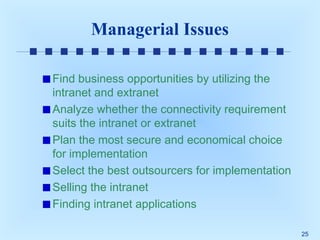 Managerial Issues
Find business opportunities by utilizing the
intranet and extranet
Analyze whether the connectivity requirement
suits the intranet or extranet
Plan the most secure and economical choice
for implementation
Select the best outsourcers for implementation
Selling the intranet
Finding intranet applications
25

 