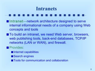 Intranets
Intranet—network architecture designed to serve
internal informational needs of a company using Web
concepts and tools
To build an intranet, we need Web server, browsers,
web publishing tools, back-end databases, TCP/IP
networks (LAN or WAN), and firewall.
Provides:
Internet capabilities
Search engines
Tools for communication and collaboration
8

 