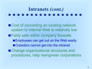 Intranets (cont.)
Cost of converting an existing network
system to internal Web is relatively low
Fairly safe within company firewalls
Employees can get out on the Web easily
Outsiders cannot get into the intranet

Change organizational structures and
procedures, help reengineer corporations
9

 