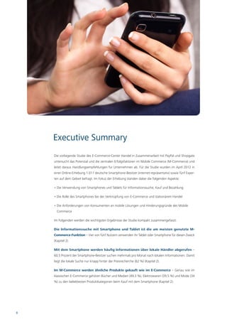 Executive Summary
    Die vorliegende Studie des E-Commerce-Center Handel in Zusammenarbeit mit PayPal und Shopgate
    untersucht das Potenzial und die zentralen Erfolgsfaktoren im Mobile Commerce (M-Commerce) und
    leitet daraus Handlungsempfehlungen für Unternehmen ab. Für die Studie wurden im April 2012 in
    einer Online-Erhebung 1.011 deutsche Smartphone-Besitzer (internet-repräsentativ) sowie fünf Exper-
    ten auf dem Gebiet befragt. Im Fokus der Erhebung standen dabei die folgenden Aspekte:

    • Die Verwendung von Smartphones und Tablets für Informationssuche, Kauf und Bezahlung

    • Die Rolle des Smartphones bei der Verknüpfung von E-Commerce und stationärem Handel

    • Die Anforderungen von Konsumenten an mobile Lösungen und Hinderungsgründe des Mobile
      Commerce

    Im Folgenden werden die wichtigsten Ergebnisse der Studie kompakt zusammengefasst:

    Die Informationssuche mit Smartphone und Tablet ist die am meisten genutzte M-
    Commerce-Funktion – Vier von fünf Nutzern verwenden ihr Tablet oder Smartphone für diesen Zweck
    (Kapitel 2).

    Mit dem Smartphone werden häufig Informationen über lokale Händler abgerufen –
    60,5 Prozent der Smartphone-Besitzer suchen mehrmals pro Monat nach lokalen Informationen. Damit
    liegt die lokale Suche nur knapp hinter der Preisrecherche (62 %) (Kapitel 2).

    Im M-Commerce werden ähnliche Produkte gekauft wie im E-Commerce – Genau wie im
    klassischen E-Commerce gehören Bücher und Medien (49,3 %), Elektrowaren (39,5 %) und Mode (34
    %) zu den beliebtesten Produktkategorien beim Kauf mit dem Smartphone (Kapitel 2).




8
 