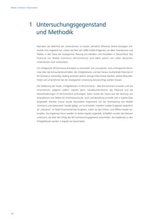 Mobile Commerce in Deutschland




                    1 Untersuchungsgegenstand
                      und Methodik

                             Nachdem die Mehrheit der Unternehmen im letzten Jahrzehnt effiziente Online-Strategien ent-
                             wickelt und umgesetzt hat, rücken seit dem Jahr 2009 mobile Endgeräte, vor allem Smartphones und
                             Tablets, in den Fokus der strategischen Planung von Händlern und Herstellern in Deutschland. Das
                             Potenzial von Mobile Commerce (M-Commerce) wird dabei jedoch von vielen deutschen
                             Unternehmen noch unterschätzt.

                             Um erfolgreiche M-Commerce-Konzepte zu entwickeln und umzusetzen, sind umfangreiche Kennt-
                             nisse über das Konsumentenverhalten, die Erfolgsfaktoren und das hieraus resultierende Potenzial im
                             M-Commerce notwendig. Bislang existieren jedoch wenige Erkenntnisse darüber, welche Besonder-
                             heiten von Unternehmen bei der strategischen Umsetzung berücksichtigt werden müssen.

                             Die Zielsetzung der Studie „Erfolgsfaktoren im M-Commerce – Was Konsumenten erwarten und wie
                             Unternehmen reagieren sollten“ besteht darin, Handelsunternehmen das Potenzial und die
                             Herausforderungen im M-Commerce aufzuzeigen. Dafür wurde der Status quo der Nutzung von
                             Smartphones und Tablets für Informationssuche, Kauf und Bezahlung ermittelt und in Kapitel Zwei
                             dargestellt. Darüber hinaus wurde besonderes Augenmerk auf die Verknüpfung von Mobile
                             Commerce und stationärem Handel gelegt, um zu ermitteln, inwiefern mobile Endgeräte tatsächlich
                             als „Herzstück“ im Multi-Channel-Vertrieb fungieren, indem sie den Online- und Offline-Handel ver-
                             knüpfen. Die Ergebnisse hierzu werden im dritten Kapitel vorgestellt. Schließlich wurden die Faktoren
                             untersucht, die über den Erfolg des M-Commerce-Engagements entscheiden. Die Ergebnisse zu den
                             Erfolgsfaktoren werden in Kapitel Vier beschrieben.




10
 