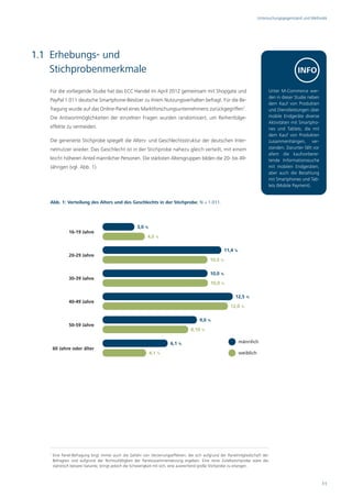 Untersuchungsgegenstand und Methodik




1.1 Erhebungs- und
    Stichprobenmerkmale                                                                                                                         INFO

   Für die vorliegende Studie hat das ECC Handel im April 2012 gemeinsam mit Shopgate und                                        Unter M-Commerce wer-
                                                                                                                                 den in dieser Studie neben
   PayPal 1.011 deutsche Smartphone-Besitzer zu ihrem Nutzungsverhalten befragt. Für die Be-
                                                                                                                                 dem Kauf von Produkten
   fragung wurde auf das Online-Panel eines Marktforschungsunternehmens zurückgegriffen1.                                        und Dienstleistungen über
   Die Antwortmöglichkeiten der einzelnen Fragen wurden randomisiert, um Reihenfolge-                                            mobile Endgeräte diverse
                                                                                                                                 Aktivitäten mit Smartpho-
   effekte zu vermeiden.                                                                                                         nes und Tablets, die mit
                                                                                                                                 dem Kauf von Produkten
   Die generierte Stichprobe spiegelt die Alters- und Geschlechtsstruktur der deutschen Inter-                                   zusammenhängen, ver-
   netnutzer wieder. Das Geschlecht ist in der Stichprobe nahezu gleich verteilt, mit einem                                      standen. Darunter fällt vor
                                                                                                                                 allem die kaufvorberei-
   leicht höheren Anteil männlicher Personen. Die stärksten Altersgruppen bilden die 20- bis 49-                                 tende Informationssuche
   Jährigen (vgl. Abb. 1).                                                                                                       mit mobilen Endgeräten,
                                                                                                                                 aber auch die Bezahlung
                                                                                                                                 mit Smartphones und Tab-
                                                                                                                                 lets (Mobile Payment).


   Abb. 1: Verteilung des Alters und des Geschlechts in der Stichprobe, N = 1.011.




                                                     3,0 %
               16-19 Jahre
                                                           4,0 %

                                                                                                     11,4 %
               20-29 Jahre
                                                                                             10,0 %

                                                                                             10,0 %
               30-39 Jahre
                                                                                              10,0 %

                                                                                                           12,5 %
               40-49 Jahre
                                                                                                         12,0 %

                                                                                        9,0 %
               50-59 Jahre
                                                                                   8,10 %

                                                                        6,1 %                                 männlich
       60 Jahre oder älter
                                                             4,1 %                                            weiblich




   1
       Eine Panel-Befragung birgt immer auch die Gefahr von Verzerrungseffekten, die sich aufgrund der Panelmitgliedschaft der
       Befragten und aufgrund der Nichtzufälligkeit der Panelzusammensetzung ergeben. Eine reine Zufallsstichprobe wäre die
       statistisch bessere Variante, bringt jedoch die Schwierigkeit mit sich, eine ausreichend große Stichprobe zu erlangen.



                                                                                                                                                               11
 