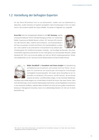 Untersuchungsgegenstand und Methodik




1.2 Vorstellung der befragten Experten

    Um das Thema M-Commerce nicht nur aus Konsumenten-, sondern auch aus Expertensicht zu
    beleuchten, wurden Interviews mit Experten durchgeführt, deren Einschätzungen in Form von State-
    ments in den einzelnen Kapiteln der Studie einfließen. Sie werden im Folgenden kurz vorgestellt.




    Ercan Kilic leitet das Strategieprojekt MobileCom der GS1 Germany, welches
    schwerpunktmäßig die Themen Extended Packaging auf Basis von Trusted Data,
    Mobile Couponing und Mobile Payment umfasst. GS1 Germany hilft Unterneh-
    men aller Branchen dabei, moderne Kommunikations- und Prozessstandards in
    der Praxis anzuwenden und damit die Effizienz ihrer Geschäftsabläufe zu verbes-
    sern. Unter anderem ist das Unternehmen in Deutschland für das weltweit über-
    schneidungsfreie GS1-Artikelnummernsystem zuständig – die Grundlage des Barcodes. Das privat-
    wirtschaftlich organisierte Unternehmen mit Sitz in Köln gehört zum internationalen Netzwerk „Global
    Standards One“ (GS1) und ist eine der größten von mehr als 100 GS1-Länderorganisationen. Paritäti-
    sche Gesellschafter von GS1 Germany sind der Markenverband und das EHI Retail Institute.




                              Maike Strudthoff ist Consultant und Future Analyst mit Spezialisierung
                              auf Mobile Services Innovationen und Customer Centricity Themen. Sie ana-
                              lysiert für Unternehmen die Auswirkungen technologischer Entwicklungen
                              und begleitet Innovationsprojekte. Seit einigen Jahren beschäftigt sie sich ins-
                              besondere mit M-Payment, M-Commerce und NFC-Services2, die eine Brücke
                              zwischen der Online- und Offline-Welt schlagen. Für den führenden Mobile-Busi-
    ness-Blog www.mobile-zeitgeist.com schreibt Maike Strudthoff als Autorin über diese Themen. Nach
    ihrem Berufseinstieg in einem britischen Marktanalyse-Unternehmen und als Projektleiterin eCommerce
    in einer deutschen Großbank, arbeitete Maike Strudthoff acht Jahre bei einer großen Unternehmens-
    beratung im Management Consulting. Heute ist sie selbstständige Beraterin mit mehr als 14 Jahren
    Berufserfahrung.




    2
        NFC steht für Near Field Communication und bezeichnet den kontaktlosen Austausch von Daten über kurze Strecken,
        beispielsweise zwischen Smartphone und Kasse.




                                                                                                                                                  15
 