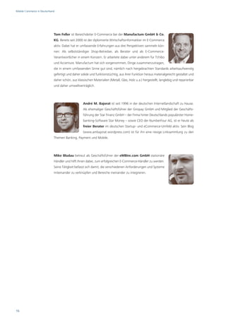 Mobile Commerce in Deutschland




                             Tom Feller ist Bereichsleiter E-Commerce bei der Manufactum GmbH & Co.
                             KG. Bereits seit 2000 ist der diplomierte Wirtschaftsinformatiker im E-Commerce
                             aktiv. Dabei hat er umfassende Erfahrungen aus drei Perspektiven sammeln kön-
                             nen: Als selbstständiger Shop-Betreiber, als Berater und als E-Commerce-
                             Verantwortlicher in einem Konzern. Er arbeitete dabei unter anderem für Tchibo
                             und Accenture. Manufactum hat sich vorgenommen, Dinge zusammenzutragen,
                             die in einem umfassenden Sinne gut sind, nämlich nach hergebrachten Standards arbeitsaufwendig
                             gefertigt und daher solide und funktionstüchtig, aus ihrer Funktion heraus materialgerecht gestaltet und
                             daher schön, aus klassischen Materialien (Metall, Glas, Holz u.a.) hergestellt, langlebig und reparierbar
                             und daher umweltverträglich.




                                                  André M. Bajorat ist seit 1996 in der deutschen Internetlandschaft zu Hause.
                                                  Als ehemaliger Geschäftsführer der Giropay GmbH und Mitglied der Geschäfts-
                                                  führung der Star Finanz GmbH – der Firma hinter Deutschlands populärster Home-
                                                  banking-Software Star Money – sowie CEO der NumberFour AG, ist er heute als
                                                  freier Berater im deutschen Startup- und eCommerce-Umfeld aktiv. Sein Blog
                                                  (www.ambajorat.wordpress.com) ist für ihn eine riesige Linksammlung zu den
                             Themen Banking, Payment und Mobile.




                             Mike Bludau betreut als Geschäftsführer der eMBire.com GmbH stationäre
                             Händler und hilft ihnen dabei, zum erfolgreichen E-Commerce-Händler zu werden.
                             Seine Tätigkeit befasst sich damit, die verschiedenen Anforderungen und Systeme
                             miteinander zu verknüpfen und Bereiche ineinander zu integrieren.




16
 
