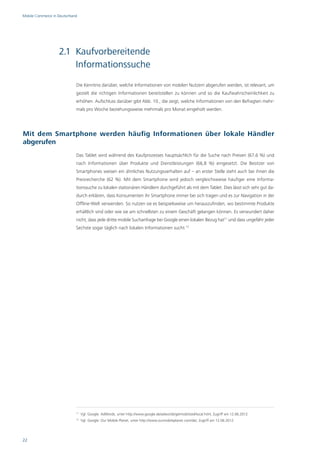 Mobile Commerce in Deutschland




                    2.1 Kaufvorbereitende
                        Informationssuche
                             Die Kenntnis darüber, welche Informationen von mobilen Nutzern abgerufen werden, ist relevant, um
                             gezielt die richtigen Informationen bereitstellen zu können und so die Kaufwahrscheinlichkeit zu
                             erhöhen. Aufschluss darüber gibt Abb. 10., die zeigt, welche Informationen von den Befragten mehr-
                             mals pro Woche beziehungsweise mehrmals pro Monat eingeholt werden.




Mit dem Smartphone werden häufig Informationen über lokale Händler
abgerufen
                             Das Tablet wird während des Kaufprozesses hauptsächlich für die Suche nach Preisen (67,6 %) und
                             nach Informationen über Produkte und Dienstleistungen (66,8 %) eingesetzt. Die Besitzer von
                             Smartphones weisen ein ähnliches Nutzungsverhalten auf – an erster Stelle steht auch bei ihnen die
                             Preisrecherche (62 %). Mit dem Smartphone wird jedoch vergleichsweise häufiger eine Informa-
                             tionssuche zu lokalen stationären Händlern durchgeführt als mit dem Tablet. Dies lässt sich sehr gut da-
                             durch erklären, dass Konsumenten ihr Smartphone immer bei sich tragen und es zur Navigation in der
                             Offline-Welt verwenden. So nutzen sie es beispielsweise um herauszufinden, wo bestimmte Produkte
                             erhältlich sind oder wie sie am schnellsten zu einem Geschäft gelangen können. Es verwundert daher
                             nicht, dass jede dritte mobile Suchanfrage bei Google einen lokalen Bezug hat11 und dass ungefähr jeder
                             Sechste sogar täglich nach lokalen Informationen sucht.12




                             11
                                  Vgl. Google: AdWords, unter http://www.google.de/adwords/getmobilized/local.html, Zugriff am 12.06.2012.
                             12
                                  Vgl. Google: Our Mobile Planet, unter http://www.ourmobileplanet.com/de/, Zugriff am 12.06.2012.




22
 