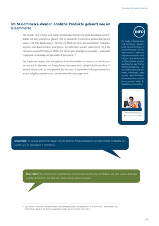 Status quo des Mobile Commerce




Im M-Commerce werden ähnliche Produkte gekauft wie im
E-Commerce
                                                                                                                                                    INFO
        Wie in Abb. 12 ersichtlich wird, haben die Befragten bereits eine große Bandbreite von Pro-
        dukten mit dem Smartphone gekauft. Wie im klassischen E-Commerce gehören Bücher und
                                                                                                                                    Die Studie „Erfolgsfaktoren
        Medien (49,3 %), Elektrowaren (39,5 %) und Mode (34 %) zu den beliebtesten Produktka-                                       im E-Commerce – Deutsch-
        tegorien beim Kauf mit dem Smartphone. Am seltensten wurden Lebensmittel (10,7 %),                                          lands Top Online-Shops“ in
                                                                                                                                    Zusammenarbeit mit Her-
        Heimwerkerbedarf (10 %) und Möbel (9,2 %) mit dem Smartphone erworben – auch diese
                                                                                                                                    mes untersucht, welche Er-
        Ergebnisse sind analog zum generellen E-Commerce.14                                                                         folgsfaktoren bei der nach-
                                                                                                                                    haltigen Kundenbindung
        Die Ergebnisse zeigen, dass das gelernte Einkaufsverhalten im Internet von den Konsu-                                       im Online-Handel entschei-
                                                                                                                                    dend sind. Mit den Themen
        menten auf ihr Verhalten mit Smartphones übertragen wird. Lediglich die Entwicklung ist
                                                                                                                                    Website-Gestaltung, Be-
        weitaus dynamischer, da beispielsweise das Vertrauen in digitale Beschaffungsprozesse nicht                                 nut- zerfreundlichkeit, Sor-
        erneut aufgebaut werden muss, sondern ebenfalls übertragen wird.                                                            timent, Preisniveau, ange-
                                                                                                                                    botene Bezahlverfahren,
                                                                                                                                    Versandoptionen und Lie-
                                                                                                                                    ferung werden sieben Er-
                                                                                                                                    folgsfaktoren betrachtet.




 Ercan Kilic: Im Grunde genommen lassen sich die gleichen Produktkategorien gut über mobile Endgeräte ver-
 kaufen wie im klassischen E-Commerce.




              Tom Feller: Wir sehen keinen signifikanten Unterschied zwischen den Produkten, die über unsere iPad-App
              und den Produkten, die über den Online-Shop verkauft werden.




        14
             Vgl. Eckstein, Aline/Hotz, Adrian/Klinksiek, Sabrina/Pöpplow, Marc: Erfolgsfaktoren im E-Commerce – Deutschlands Top
             Online-Shops, Band 27 der Reihe „Ausgewählte Studien des ECC Handel“, Köln, 2012.




                                                                                                                                                                   25
 