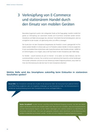Mobile Commerce in Deutschland




                    3 Verknüpfung von E-Commerce
                      und stationärem Handel durch
                      den Einsatz von mobilen Geräten

                             Besonderes Augenmerk wurde in der vorliegenden Studie auf die Frage gelegt, inwiefern mobile End-
                             geräte zur Verknüpfung von stationärem Handel und E-Commerce verwendet werden können.
                             Smartphone und Tablet sind sozusagen das „Herzstück“ eines Multi-Channel-Vertriebssystems, denn sie
                             ermöglichen es den Kunden, sich gleichzeitig online und offline zu bewegen.

                             Der Kunde kann mit dem Smartphone beispielsweise die Produkte in einem Ladengeschäft mit Pro-
                             dukten anderer Händler im Umkreis oder auch mit Produkten anderer Händler im Internet vergleichen.
                             Er kann verschiedene Preise recherchieren oder Zusatzinformationen über Produkte einholen. Gefällt ihm
                             ein Online-Angebot, ist es möglich, dass er den Kauf direkt mit dem Smartphone oder Tablet tätigt.

                             Für Händler – sowohl stationär als auch im Internet – ist es daher von hoher Relevanz, das Kon-
                             sumentenverhalten zu kennen. Nur so können sie sich optimal auf die Ansprüche und die Handlungen
                             ihrer Kunden vorbereiten und somit von der Verbreitung mobiler Endgeräte profitieren, etwa indem sie
                             ihnen die Informationssuche oder den Kauf mit dem Smartphone erleichtern.




Welche Rolle wird das Smartphone zukünftig beim Einkaufen in stationären
Geschäften spielen?



     Ercan Kilic: Das Smartphone verbindet die virtuelle mit der physischen Welt. Der Konsument kann jederzeit Online-
     und Offline-Preise vergleichen oder sich Angebote ortsbezogen auf das Smartphone holen. Als Informationstool im
     Vorfeld der Kaufentscheidung kommt dem Smartphone eine immer wichtigere Rolle zu.




                        Maike Strudthoff: Kunden können zukünftig echtes Multikanal-Shopping erwarten, bei dem das Mobil-
                        telefon die Brücke zwischen den Kanälen bilden wird. Man kann sich vorstellen, dass eine Produktrecherche
                        auf dem Heimcomputer beginnt, auf das Telefon übertragen wird, welches wiederum zur Identifikation im
                        stationären Geschäft dient. Dort kann der geeignete Verkäufer sofort identifiziert und die Beratung ohne
                        größere Voraberklärung fortsetzen werden. So lässt sich eine integrierte Shopping-Experience kreieren.




30
 