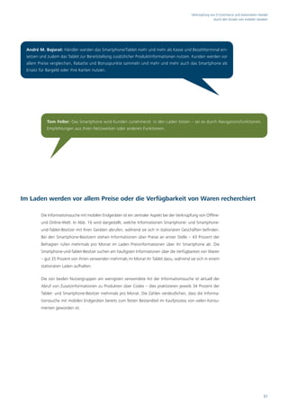 Verknüpfung von E-Commerce und stationärem Handel
                                                                                                            durch den Einsatz von mobilen Geräten




 André M. Bajorat: Händler werden das Smartphone/Tablet mehr und mehr als Kasse und Bezahlterminal ein-
 setzen und zudem das Tablet zur Bereitstellung zusätzlicher Produktinformationen nutzen. Kunden werden vor
 allem Preise vergleichen, Rabatte und Bonuspunkte sammeln und mehr und mehr auch das Smartphone als
 Ersatz für Bargeld oder ihre Karten nutzen.




            Tom Feller: Das Smartphone wird Kunden zunehmend in den Laden lotsen – sei es durch Navigationsfunktionen,
            Empfehlungen aus ihren Netzwerken oder anderen Funktionen.




Im Laden werden vor allem Preise oder die Verfügbarkeit von Waren recherchiert

        Die Informationssuche mit mobilen Endgeräten ist ein zentraler Aspekt bei der Verknüpfung von Offline-
        und Online-Welt. In Abb. 16 wird dargestellt, welche Informationen Smartphone- und Smartphone-
        und-Tablet-Besitzer mit ihren Geräten abrufen, während sie sich in stationären Geschäften befinden.
        Bei den Smartphone-Besitzern stehen Informationen über Preise an erster Stelle – 43 Prozent der
        Befragten rufen mehrmals pro Monat im Laden Preisinformationen über ihr Smartphone ab. Die
        Smartphone-und-Tablet-Besitzer suchen am häufigsten Informationen über die Verfügbarkeit von Waren
        – gut 35 Prozent von ihnen verwenden mehrmals im Monat ihr Tablet dazu, während sie sich in einem
        stationären Laden aufhalten.

        Die von beiden Nutzergruppen am wenigsten verwendete Art der Informationssuche ist aktuell der
        Abruf von Zusatzinformationen zu Produkten über Codes – dies praktizieren jeweils 34 Prozent der
        Tablet- und Smartphone-Besitzer mehrmals pro Monat. Die Zahlen verdeutlichen, dass die Informa-
        tionssuche mit mobilen Endgeräten bereits zum festen Bestandteil im Kaufprozess von vielen Konsu-
        menten geworden ist.




                                                                                                                                              31
 