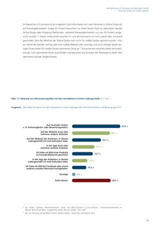 Verknüpfung von E-Commerce und stationärem Handel
                                                                                                                                         durch den Einsatz von mobilen Geräten




            Im klassischen E-Commerce ist es umgekehrt, dort informieren sich mehr Personen in Online-Shops als
            auf Preisvergleichsseiten. Knapp 55 Prozent besuchten vor ihrem letzten Kauf im stationären Handel
            Online-Shops oder Shopping-Plattformen, während Preisvergleichsseiten nur von 30 Prozent aufge-
            sucht wurden.16 Dieser Unterschied zwischen E- und M-Commerce ist nicht zuletzt dem Umstand
            geschuldet, dass die Mehrheit der Online-Shops noch nicht für mobile Geräte optimiert wurde – erst
            ein Viertel der Händler verfügt über eine mobile Website oder eine App und noch weniger bieten da-
            rüber hinaus einen für mobile Geräte optimierten Shop an.17 Konsumenten erwarten daher vermutlich
            erst gar nicht optimierten Seiten aufzufinden und besuchen aus Gründen der Zeitersparnis direkt eine
            optimierte neutrale Vergleichsseite.




Abb. 17: Nutzung von Informationsquellen mit dem Smartphone in einem Ladengeschäft, N = 1.011.



Fragetext: „Wie haben Sie bereits mit dem Smartphone in einem Ladengeschäft nach Informationen und Beratung gesucht?“




                                     Auf neutralen Seiten,
            z. B. Preisvergleichs- oder Bewertungsseiten.                                                                                    37,2 %

                                     Auf der Website eines oder
                                     mehrerer anderer Anbieter.                                                                  28,7 %

                   Auf der Website des Anbieters, in dessen
                    Ladengeschäft ich mich befunden habe.                                                               22,1 %

                                         In der App eines oder
                                     mehrerer anderer Anbieter.                                                17,1 %

                               Ich habe ein Bild eines Produkts
                               an Freunde/Bekannte geschickt.                                              15,7 %

                        In der App des Anbieters, in dessen
                    Ladengeschäft ich mich befunden habe.                                          11,6 %

                 Ich habe ein Bild bei Facebook oder einem
                  anderen sozialen Netzwerk hochgeladen.                                          10,5 %


                                                             Sonstige              0,9 %

                                                       Keins davon.                                                               29,5 %




            16
                 Vgl. Hudetz, Kai/Hotz, Adrian/Strothmann, Sonja: Von Multi-Channel zu Cross-Channel – Konsumentenverhalten im
                 Wandel, Band 26 der Reihe „Ausgewählte Studien des ECC Handel“, Köln, 2011.
            17
                 Vgl. GS1 Germany und EHI Retail Institute: Mobile in Retail – Status Quo und Zukunft, 2012.


                                                                                                                                                                           33
 