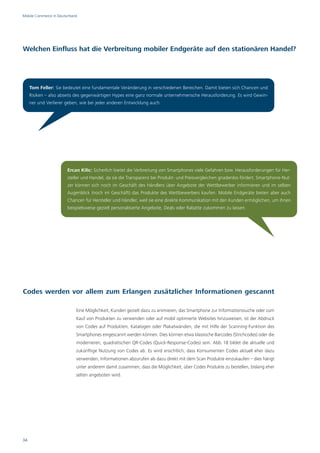 Mobile Commerce in Deutschland




Welchen Einfluss hat die Verbreitung mobiler Endgeräte auf den stationären Handel?




     Tom Feller: Sie bedeutet eine fundamentale Veränderung in verschiedenen Bereichen. Damit bieten sich Chancen und
     Risiken – also abseits des gegenwärtigen Hypes eine ganz normale unternehmerische Herausforderung. Es wird Gewin-
     ner und Verlierer geben, wie bei jeder anderen Entwicklung auch.




                        Ercan Kilic: Sicherlich bietet die Verbreitung von Smartphones viele Gefahren bzw. Herausforderungen für Her-
                        steller und Handel, da sie die Transparenz bei Produkt- und Preisvergleichen gnadenlos fördert. Smartphone-Nut-
                        zer können sich noch im Geschäft des Händlers über Angebote der Wettbewerber informieren und im selben
                        Augenblick (noch im Geschäft) das Produkte des Wettbewerbers kaufen. Mobile Endgeräte bieten aber auch
                        Chancen für Hersteller und Händler, weil sie eine direkte Kommunikation mit den Kunden ermöglichen, um ihnen
                        beispielsweise gezielt personalisierte Angebote, Deals oder Rabatte zukommen zu lassen.




Codes werden vor allem zum Erlangen zusätzlicher Informationen gescannt

                             Eine Möglichkeit, Kunden gezielt dazu zu animieren, das Smartphone zur Informationssuche oder zum
                             Kauf von Produkten zu verwenden oder auf mobil optimierte Websites hinzuweisen, ist der Abdruck
                             von Codes auf Produkten, Katalogen oder Plakatwänden, die mit Hilfe der Scanning-Funktion des
                             Smartphones eingescannt werden können. Dies können etwa klassische Barcodes (Strichcodes) oder die
                             moderneren, quadratischen QR-Codes (Quick-Response-Codes) sein. Abb. 18 bildet die aktuelle und
                             zukünftige Nutzung von Codes ab. Es wird ersichtlich, dass Konsumenten Codes aktuell eher dazu
                             verwenden, Informationen abzurufen als dazu direkt mit dem Scan Produkte einzukaufen – dies hängt
                             unter anderem damit zusammen, dass die Möglichkeit, über Codes Produkte zu bestellen, bislang eher
                             selten angeboten wird.




34
 