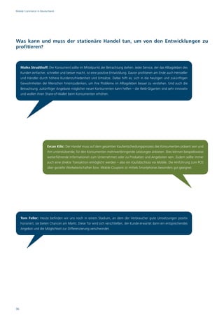 Mobile Commerce in Deutschland




Was kann und muss der stationäre Handel tun, um von den Entwicklungen zu
profitieren?



     Maike Strudthoff: Der Konsument sollte im Mittelpunkt der Betrachtung stehen. Jeder Service, der das Alltagsleben des
     Kunden einfacher, schneller und besser macht, ist eine positive Entwicklung. Davon profitieren am Ende auch Hersteller
     und Händler durch höhere Kundenzufriedenheit und Umsätze. Dabei hilft es, sich in die heutigen und zukünftigen
     Gewohnheiten der Menschen hineinzudenken, um ihre Probleme im Alltagsleben besser zu verstehen. Und auch die
     Betrachtung zukünftiger Angebote möglicher neuer Konkurrenten kann helfen – die Web-Giganten sind sehr innovativ
     und wollen ihren Share-of-Wallet beim Konsumenten erhöhen.




                        Ercan Kilic: Der Handel muss auf dem gesamten Kaufentscheidungsprozess des Konsumenten präsent sein und
                        ihm unterstützende, für den Konsumenten mehrwertbringende Leistungen anbieten. Dies können beispielsweise
                        weiterführende Informationen zum Unternehmen oder zu Produkten und Angeboten sein. Zudem sollte immer
                        auch eine direkte Transaktion ermöglicht werden – also ein Kaufabschluss via Mobile. Die Hinführung zum POS
                        über gezielte Werbebotschaften bzw. Mobile Coupons ist mittels Smartphones besonders gut geeignet.




     Tom Feller: Heute befinden wir uns noch in einem Stadium, an dem der Verbraucher gute Umsetzungen positiv
     honoriert, sie bieten Chancen am Markt. Diese Tür wird sich verschließen, der Kunde erwartet dann ein entsprechendes
     Angebot und die Möglichkeit zur Differenzierung verschwindet.




36
 