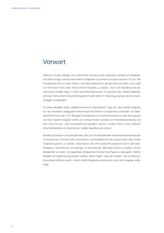 Mobile Commerce in Deutschland




                                 Vorwort
                                 Zahlreiche Studien belegen die zunehmende Vernetzung des stationären Handels mit Katalogen
                                 und Online-Shops und die kontinuierlich steigenden E-Commerce-Umsätze sprechen für sich. Mit
                                 Smartphones sind nun neue Treiber in den Markt gekommen, die das Potenzial haben, schon bald
                                 zum Herzstück eines jeden Multi-Channel-Systems zu werden. Durch die Digitalisierung des
                                 stationären Handels, bspw. in Form von Online-Recherchen im Geschäft über mobile Endgeräte,
                                 wird das Thema Multi-Channel-Management bald selbst für Überzeugungstäter der Ein-Kanal-
                                 Strategie unumgänglich.

                                 In unserer aktuellen Studie „Mobile Commerce in Deutschland“ zeigt sich, dass mobile Endgeräte
                                 sich bei innovativen Zielgruppen bereits heute ihre Position in Kaufprozess erkämpfen. So haben
                                 bereits 82 Prozent der 1.011 Befragten Smartphones zur Informationssuche vor dem Kauf genutzt
                                 und nach eigenen Angaben stehen nur wenige Hürden zwischen der Produktbeschreibung und
                                 dem Klick auf den „Jetzt kostenpflichtig bestellen“-Button. Hierbei führen unter anderem
                                 Sicherheitsbedenken im Bereiche der mobilen Bezahlung die Liste an.

                                 Handel und Industrie sind jetzt gefordert, den sich schnell ändernden Konsumentenanforderungen
                                 nachzukommen und somit dem Informations- und Kaufbedürfnis der Konsumenten über mobile
                                 Endgeräte gerecht zu werden. Alternativen wie 24/7-Ladenöffnungszeiten durch QR-Code-
                                 Shopping in Schaufenstern sind gefragt, um die Karte der stationären Präsenz zu spielen und die
                                 Gelegenheit zu nutzen, sich gegenüber erfolgreichen Internet-Pure-Playern zu behaupten. Welche
                                 Modelle sich langfristig durchsetzen werden, bleibt fraglich. Dass der Handel – wie er bislang in
                                 Deutschland definiert wurde – durch mobile Endgeräte revolutioniert wird, steht hingegen außer
                                 Frage.




2
 