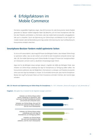 Erfolgsfaktoren im Mobile Commerce




            4 Erfolgsfaktoren im
              Mobile Commerce

            Die bisher vorgestellten Ergebnisse zeigen, dass M-Commerce für viele Konsumenten bereits Realität
            geworden ist. Besitzer mobiler Endgeräte haben das Bedürfnis, sich mit ihren Smartphones oder Tab-
            lets über Produkte und Anbieter zu informieren, über das mobile Gerät einzukaufen und gegebenen-
            falls auch zu bezahlen. Durch die Optimierung von Online-Shops und Websites für den Zugriff mit
            mobilen Geräten oder die Bereitstellung einer App werden Informationssuche, Kauf und Bezahlung für
            Konsumenten erheblich erleichtert.



Smartphone-Besitzer fordern mobil optimierte Seiten

            So ist es nicht verwunderlich, dass knapp 60 Prozent der Befragten fordern, dass Anbieter Online-Shops
            so optimieren sollten, dass sie dort einfach und schnell mit dem Smartphone einkaufen können (vgl.
            Abb. 20). Die mobile Optimierung macht Online-Händler für knapp 47 Prozent der Smartphone-Besit-
            zer interessanter und kann somit zu deutlichen Umsatzsteigerungen führen.

            Apps sind für die Befragten etwas weniger relevant. Ungefähr die Hälfte der Befragten findet, dass
            Anbieter von Online-Shops unbedingt eine App für Smartphones zur Verfügung stellen sollten. Die
            Konsumenten präferieren also die Möglichkeit, Informationen zu erlangen und Produkte einzukaufen
            ohne zuvor eine App herunterladen zu müssen. Ein Grund dafür könnte sein, dass manche Smartphone-
            Besitzer den Zugriff auf privaten Daten auf ihrem Smartphone verhindern möchten, den manche Apps
            erfordern.




Abb. 20: Wunsch nach Optimierung von Online-Shops für Smartphones, N = 1.011; Antworten „Stimme voll und ganz zu“ und „Stimme eher zu“.



Fragetext: „Bitte geben Sie an inwieweit Sie den folgenden Aussagen zustimmen.“




                                                                                                                                               39
 