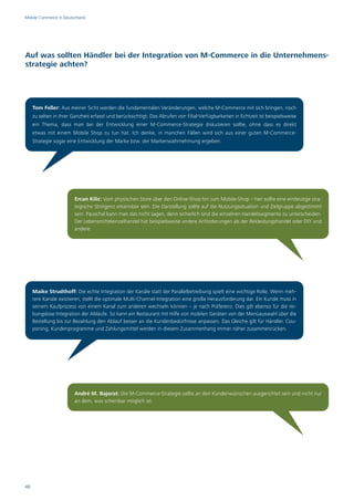 Mobile Commerce in Deutschland




Auf was sollten Händler bei der Integration von M-Commerce in die Unternehmens-
strategie achten?




     Tom Feller: Aus meiner Sicht werden die fundamentalen Veränderungen, welche M-Commerce mit sich bringen, noch
     zu selten in ihrer Ganzheit erfasst und berücksichtigt: Das Abrufen von Filial-Verfügbarkeiten in Echtzeit ist beispielsweise
     ein Thema, dass man bei der Entwicklung einer M-Commerce-Strategie diskutieren sollte, ohne dass es direkt
     etwas mit einem Mobile Shop zu tun hat. Ich denke, in manchen Fällen wird sich aus einer guten M-Commerce-
     Strategie sogar eine Entwicklung der Marke bzw. der Markenwahrnehmung ergeben.




                        Ercan Kilic: Vom physischen Store über den Online-Shop hin zum Mobile-Shop – hier sollte eine eindeutige stra-
                        tegische Stringenz erkennbar sein. Die Darstellung sollte auf die Nutzungssituation und Zielgruppe abgestimmt
                        sein. Pauschal kann man das nicht sagen, denn sicherlich sind die einzelnen Handelssegmente zu unterscheiden.
                        Der Lebensmitteleinzelhandel hat beispielsweise andere Anforderungen als der Bekleidungshandel oder DIY und
                        andere.




     Maike Strudthoff: Die echte Integration der Kanäle statt der Parallelbetreibung spielt eine wichtige Rolle. Wenn meh-
     rere Kanäle existieren, stellt die optimale Multi-Channel-Integration eine große Herausforderung dar. Ein Kunde muss in
     seinem Kaufprozess von einem Kanal zum anderen wechseln können – je nach Präferenz. Dies gilt ebenso für die rei-
     bungslose Integration der Abläufe. So kann ein Restaurant mit Hilfe von mobilen Geräten von der Menüauswahl über die
     Bestellung bis zur Bezahlung den Ablauf besser an die Kundenbedürfnisse anpassen. Das Gleiche gilt für Händler. Cou-
     poning, Kundenprogramme und Zahlungsmittel werden in diesem Zusammenhang immer näher zusammenrücken.




                        André M. Bajorat: Die M-Commerce-Strategie sollte an den Kundenwünschen ausgerichtet sein und nicht nur
                        an dem, was scheinbar möglich ist.




40
 