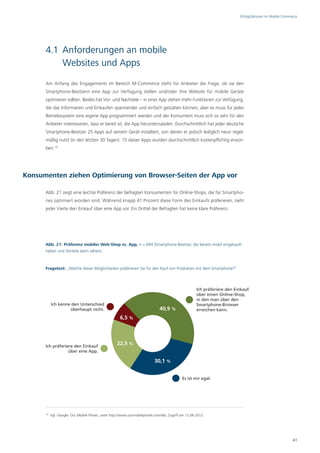Erfolgsfaktoren im Mobile Commerce




      4.1 Anforderungen an mobile
          Websites und Apps
      Am Anfang des Engagements im Bereich M-Commerce steht für Anbieter die Frage, ob sie den
      Smartphone-Besitzern eine App zur Verfügung stellen und/oder ihre Website für mobile Geräte
      optimieren sollten. Beides hat Vor- und Nachteile – in einer App stehen mehr Funktionen zur Verfügung,
      die das Informieren und Einkaufen spannender und einfach gestalten können, aber es muss für jedes
      Betriebssystem eine eigene App programmiert werden und der Konsument muss sich so sehr für den
      Anbieter interessieren, dass er bereit ist, die App herunterzuladen. Durchschnittlich hat jeder deutsche
      Smartphone-Besitzer 25 Apps auf seinem Gerät installiert, von denen er jedoch lediglich neun regel-
      mäßig nutzt (in den letzten 30 Tagen). 15 dieser Apps wurden durchschnittlich kostenpflichtig erwor-
      ben.19




Konsumenten ziehen Optimierung von Browser-Seiten der App vor

      Abb. 21 zeigt eine leichte Präferenz der befragten Konsumenten für Online-Shops, die für Smartpho-
      nes optimiert worden sind. Während knapp 41 Prozent diese Form des Einkaufs präferieren, zieht
      jeder Vierte den Einkauf über eine App vor. Ein Drittel der Befragten hat keine klare Präferenz.




      Abb. 21: Präferenz mobiler Web-Shop vs. App, n = 694 (Smartphone-Besitzer, die bereits mobil eingekauft
      haben und Vorteile darin sehen).



      Fragetext: „Welche dieser Möglichkeiten präferieren Sie für den Kauf von Produkten mit dem Smartphone?“



                                                                                                      Ich präferiere den Einkauf
                                                                                                      über einen Online-Shop,
                                                                                                      in den man über den
           Ich kenne den Unterschied                                                                  Smartphone-Browser
                    überhaupt nicht.                                           40,9 %                 erreichen kann.
                                                      6,5 %




      Ich präferiere den Einkauf
                                                    22,5 %
                  über eine App.

                                                                            30,1 %


                                                                                             Es ist mir egal.




      19
           Vgl. Google: Our Mobile Planet, unter http://www.ourmobileplanet.com/de/, Zugriff am 12.06.2012.




                                                                                                                                                          41
 