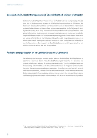 Mobile Commerce in Deutschland




Datensicherheit, Kostentransparenz und Übersichtlichkeit sind am wichtigsten

                             Die Betrachtung der Erfolgsfaktoren für den Einkauf von Produkten über das Smartphone (vgl. Abb. 22)
                             zeigt, dass für die Konsumenten vor allem die Sicherheit der Datenverbindung, die Offenlegung aller
                             Kosten (zum Beispiel zu Mehrwertsteuer und Versandkosten) sowie die Übersichtlichkeit und eine leicht
                             verständliche Menüführung wichtig sind. Diese Faktoren halten jeweils vier von fünf Befragten für wich-
                             tig oder sehr wichtig. Auch einige andere für die Smartphone-Besitzer sehr wichtigen Faktoren zielen
                             auf die Einfachheit des Kaufprozesses ab, wie etwa schnelle Ladezeiten, ein intuitiver und schneller Be-
                             zahlprozess oder ein schneller und unkomplizierter Registrierungsprozess. Dieses Ergebnis verdeutlicht,
                             wie wichtig es für Händler ist, ihre Websites und Shops für mobile Endgeräte zu optimieren, um es
                             ihren Kunden so leicht wie möglich zu machen, sich auch mit einem kleinen Bildschirm erfolgreich bis
                             zum Kauf zu navigieren. Die Integration von Social Media-Elementen wird hingegen aktuell nur von
                             knapp 27 Prozent als wichtig oder sehr wichtig beurteilt.




Ähnliche Erfolgsfaktoren im M-Commerce wie im E-Commerce

                             Die Reihenfolge der Wichtigkeit stimmt in großen Teilen mit der Reihenfolge der Erfolgsfaktoren im
                             allgemeinen E-Commerce überein.20 Vor allem die Offenlegung aller Kosten hat im E-Commerce eine
                             genau so hohe Relevanz, während die professionelle Gestaltung des Shops (in Hinblick auf Design und
                             Farbgestaltung, nicht in Hinblick auf die Benutzerfreundlichkeit) und die Integration von Social Media-
                             Elementen ebenfalls eine geringere Bedeutung aufweisen. Ein großer Unterschied zeigt sich verständ-
                             licherweise bei dem Faktor „Schnelle Ladezeiten der einzelnen Seiten“. Dieser ist für die Smartphone-
                             Besitzer relevanter als für Personen, die das stationäre Internet nutzen. Dies wird daran liegen, dass die
                             Datenübertragungsraten des mobilen Internets niedriger sind als die bei der Internetnutzung zuhause.




                             20
                                  Vgl. Eckstein, Aline/Hotz, Adrian/Klinksiek, Sabrina/Pöpplow, Marc: Erfolgsfaktoren im E-Commerce – Deutschlands Top
                                  Online-Shops, Band 27 der Reihe „Ausgewählte Studien des ECC Handel“, Köln, 2012.




42
 