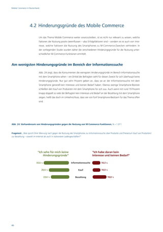Mobile Commerce in Deutschland




                   4.2 Hinderungsgründe des Mobile Commerce

                             Um das Thema Mobile Commerce weiter voranzutreiben, ist es nicht nur relevant zu wissen, welche
                             Faktoren die Nutzung positiv beeinflussen – also Erfolgsfaktoren sind – sondern es ist auch von Inte-
                             resse, welche Faktoren die Nutzung des Smartphones zu M-Commerce-Zwecken verhindern. In
                             der vorliegenden Studie wurden daher die verschiedenen Hinderungsgründe für die Nutzung unter-
                             schiedlicher M-Commerce-Funktionen ermittelt.



Am wenigsten Hinderungsgründe im Bereich der Informationssuche

                             Abb. 24 zeigt, dass die Konsumenten die wenigsten Hinderungsgründe im Bereich Informationssuche
                             mit dem Smartphone sehen – ein Drittel der Befragten sieht für diesen Zweck für sich überhaupt keine
                             Hinderungsgründe. Nur gut zehn Prozent geben an, dass sie an der Informationssuche mit dem
                             Smartphone generell kein Interesse und keinen Bedarf haben. Ebenso wenige Smartphone-Besitzer
                             schließen den Kauf von Produkten mit dem Smartphone für sich aus. Auch wenn mit rund 19 Prozent
                             knapp doppelt so viele der Befragten kein Interesse und Bedarf an der Bezahlung mit dem Smartphone
                             zeigen, heißt das doch im Umkehrschluss, dass vier von fünf Smartphone-Besitzern für das Thema offen
                             sind.




Abb. 24: Vorhandensein von Hinderungsgründen gegen die Nutzung von M-Commerce-Funktionen, N = 1.011



Fragetext: „Was spricht Ihrer Meinung nach gegen die Nutzung des Smartphones zur Informationssuche über Produkte und Preise/zum Kauf von Produkten/
zur Bezahlung – sowohl im Internet als auch in stationären Ladengeschäften?“




                            "Ich sehe für mich keine                                "Ich habe daran kein
                                Hinderungsgründe"                                   Interesse und keinen Bedarf"

                          33,6 %                              Informationssuche               10,3 %


                                 26,6 %                               Kauf                    10,0 %


                                   23,6 %                         Bezahlung                         18,8 %




46
 