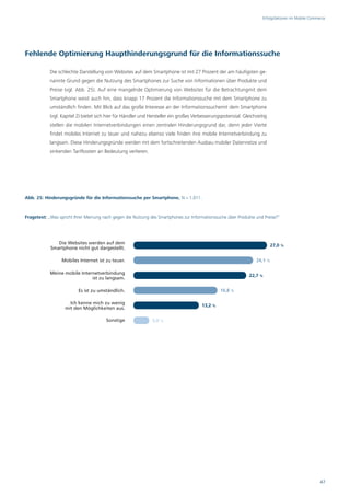 Erfolgsfaktoren im Mobile Commerce




Fehlende Optimierung Haupthinderungsgrund für die Informationssuche

            Die schlechte Darstellung von Websites auf dem Smartphone ist mit 27 Prozent der am häufigsten ge-
            nannte Grund gegen die Nutzung des Smartphones zur Suche von Informationen über Produkte und
            Preise (vgl. Abb. 25). Auf eine mangelnde Optimierung von Websites für die Betrachtungmit dem
            Smartphone weist auch hin, dass knapp 17 Prozent die Informationssuche mit dem Smartphone zu
            umständlich finden. Mit Blick auf das große Interesse an der Informationssuchemit dem Smartphone
            (vgl. Kapitel 2) bietet sich hier für Händler und Hersteller ein großes Verbesserungspotenzial. Gleichzeitig
            stellen die mobilen Internetverbindungen einen zentralen Hinderungsgrund dar, denn jeder Vierte
            findet mobiles Internet zu teuer und nahezu ebenso viele finden ihre mobile Internetverbindung zu
            langsam. Diese Hinderungsgründe werden mit dem fortschreitenden Ausbau mobiler Datennetze und
            sinkenden Tarifkosten an Bedeutung verlieren.




Abb. 25: Hinderungsgründe für die Informationssuche per Smartphone, N = 1.011.



Fragetext: „Was spricht Ihrer Meinung nach gegen die Nutzung des Smartphones zur Informationssuche über Produkte und Preise?“




               Die Websites werden auf dem
                                                                                                                           27,0 %
            Smartphone nicht gut dargestellt.

                  Mobiles Internet ist zu teuer.                                                                  24,1 %

            Meine mobile Internetverbindung
                                                                                                               22,7 %
                              ist zu langsam.

                          Es ist zu umständlich.                                                16,8 %

                     Ich kenne mich zu wenig
                                                                                       13,2 %
                   mit den Möglichkeiten aus.

                                        Sonstige               3,0 %




                                                                                                                                                     47
 
