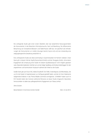 Vorwort




Die vorliegende Studie gibt einen ersten Überblick über das tatsächliche Nutzungsverhalten
der Konsumenten in den Bereichen Informationssuche, Kauf und Bezahlung. Die differenzierte
Betrachtung von Smartphone-Besitzern und Tablet-Nutzer stellt dar, wie spezifisch die Anforde-
rungen der Konsumenten an mobile Lösungen bereits heute sind und wie notwendig eine
zielgruppengerechte Gestaltung tatsächlich ist.

Eine umfangreiche Studie wie diese wird häufig in Zusammenarbeit mit Partnern realisiert. Unser
Dank gilt in diesem Fall der PayPal Deutschland GmbH und der Shopgate GmbH, ohne deren
Engagement die Umsetzung einer Studie mit diesem Qualitätsanspruch nicht möglich gewesen
wäre. Besonders bedanken möchten wir uns bei Holger Spielberg und Andrea Anderheggen für den
angenehmen und konstruktiven Austausch während der Arbeit an der Studie.

Großer Dank gilt auch Ercan Kilic, Maike Strudthoff, Tom Feller, André Bajorat und Mike Bludau, die
uns für die Studie ihr Expertenwissen zur Verfügung gestellt haben und die mit ihren Statements
tiefgehende Einblicke in das Thema Mobile Commerce ermöglichen. Schließlich haben auch im
ECC Handel neben den Autoren zahlreiche Personen an dieser Studie mitgewirkt. Besonders
hervorzuheben ist dabei das außergewöhnliche Engagement von Tobias Lenkser.

Aline Eckstein

Bereichsleiterin E-Commerce-Center Handel                                       Köln, im Juli 2012




                                                                                                           3
 