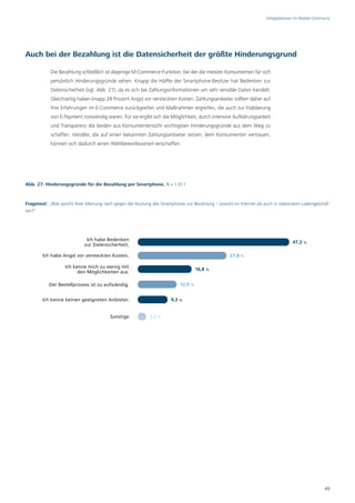 Erfolgsfaktoren im Mobile Commerce




Auch bei der Bezahlung ist die Datensicherheit der größte Hinderungsgrund

            Die Bezahlung schließlich ist diejenige M-Commerce-Funktion, bei der die meisten Konsumenten für sich
            persönlich Hinderungsgründe sehen. Knapp die Hälfte der Smartphone-Besitzer hat Bedenken zur
            Datensicherheit (vgl. Abb. 27), da es sich bei Zahlungsinformationen um sehr sensible Daten handelt.
            Gleichzeitig haben knapp 28 Prozent Angst vor versteckten Kosten. Zahlungsanbieter sollten daher auf
            ihre Erfahrungen im E-Commerce zurückgreifen und Maßnahmen ergreifen, die auch zur Etablierung
            von E-Payment notwendig waren. Für sie ergibt sich die Möglichkeit, durch intensive Aufklärungsarbeit
            und Transparenz die beiden aus Konsumentensicht wichtigsten Hinderungsgründe aus dem Weg zu
            schaffen. Händler, die auf einen bekannten Zahlungsanbieter setzen, dem Konsumenten vertrauen,
            können sich dadurch einen Wettbewerbsvorteil verschaffen.




Abb. 27: Hinderungsgründe für die Bezahlung per Smartphone, N = 1.011



Fragetext: „Was spricht Ihrer Meinung nach gegen die Nutzung des Smartphones zur Bezahlung – sowohl im Internet als auch in stationären Ladengeschäf-
ten?“




                             Ich habe Bedenken
                                                                                                                                    47,3 %
                            zur Datensicherheit.

        Ich habe Angst vor versteckten Kosten.                                                      27,8 %

                   Ich kenne mich zu wenig mit
                                                                                    16,8 %
                         den Möglichkeiten aus.

           Der Bestellprozess ist zu aufwändig.                            12,0 %


        Ich kenne keinen geeigneten Anbieter.                          9,3 %


                                         Sonstige           1,2 %




                                                                                                                                                     49
 
