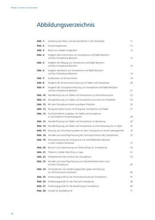 Mobile Commerce in Deutschland




                             Abbildungsverzeichnis

                             Abb. 1:   Verteilung des Alters und des Geschlechts in der Stichprobe.               11
                             Abb. 2:   Quotierungsprozess                                                         12
                             Abb. 3:   Besitz von mobilen Endgeräten                                              12
                             Abb. 4:   Vergleich des Einkommens von Smartphone-und-Tablet-Besitzern
                                       und Nur-Smartphone-Besitzern.                                              13
                             Abb. 5:   Vergleich der Bildung von Smartphone-und-Tablet-Besitzern
                                       und Nur-Smartphone-Besitzern                                               14
                             Abb. 6:   Vergleich des Berufs von Smartphone-und-Tablet-Besitzern
                                       und Nur-Smartphone-Besitzern                                               14
                             Abb. 7:   Kaufprozess von Konsumenten                                                18
                             Abb. 8:   Vergleich der M-Commerce-Nutzung mit Tablet und Smartphone                 20
                             Abb. 9:   Vergleich der Smartphone-Nutzung von Smartphone-und-Tablet-Besitzern
                                       und Nur-Smartphone-Besitzern                                               21
                             Abb. 10: Aktuelle Nutzung von Tablet und Smartphone zur Informationssuche            23
                             Abb. 11: Aktuelle Nutzung von Tablet und Smartphone zum Kauf von Produkten           24
                             Abb. 12: Mit dem Smartphone bisher erworbene Produkte.                               26
                             Abb. 13: Betrag des letzten Kaufs mit PC/Laptop, Smartphone und Tablet               27
                             Abb. 14: Durchschnittliche Ausgaben mit Tablet und Smartphone
                                      in verschiedenen Produktkategorien.                                         28
                             Abb. 15: Aktuelle Nutzung von Tablet und Smartphone zur Bezahlung                    29
                             Abb. 16: Aktuelle Nutzung von Tablet und Smartphone zur Informationssuche im Laden   32
                             Abb. 17: Nutzung von Informationsquellen mit dem Smartphone in einem Ladengeschäft   33
                             Abb. 18: Aktuelle und zukünftige Nutzung der Scanning-Funktion des Smartphones       35
                             Abb. 19: Informationssuche per Smartphone mit anschließendem Wechsel
                                      in einen anderen Kaufkanal                                                  37
                             Abb. 20: Wunsch nach Optimierung von Online-Shops für Smartphones                    39
                             Abb. 21: Präferenz mobiler Web-Shop vs. App.                                         41
                             Abb. 22: Erfolgsfaktoren beim Einkauf per Smartphone.                                43
                             Abb. 23: Aktuelle und zukünftige Nutzung von Bezahlverfahren beim Kauf
                                      mit dem Smartphone                                                          45
                             Abb. 24: Vorhandensein von Hinderungsgründen gegen die Nutzung
                                      von M-Commerce-Funktionen                                                   46
                             Abb. 25: Hinderungsgründe für die Informationssuche per Smartphone                   47
                             Abb. 26: Hinderungsgründe für den Kauf per Smartphone                                48
                             Abb. 27: Hinderungsgründe für die Bezahlung per Smartphone.                          49
                             Abb. 28: Gründe für Kaufabbrüche                                                     51




54
 