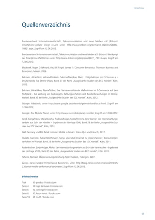 Verzeichnisse




Quellenverzeichnis

Bundesverband Informationswirtschaft, Telekommunikation und neue Medien e.V. (Bitkom):
Smartphone-Absatz steigt rasant unter http://www.bitkom.org/de/markt_statistik/64086_
70921.aspx, Zugriff am 12.06.2012.

Bundesverband Informationswirtschaft, Telekommunikation und neue Medien e.V. (Bitkom): Wettkampf
der Smartphone-Plattformen unter http://www.bitkom.org/de/presse/8477_ 72316.aspx, Zugriff am
12.06.2012.

Blackwell, Roger D./Miniard, Paul W./Engel, James F.: Consumer Behaviour, Thomson Business and
Economics, Mason, 2006.

Eckstein, Aline/Hotz, Adrian/Klinksiek, Sabrina/Pöpplow, Marc: Erfolgsfaktoren im E-Commerce –
Deutschlands Top Online-Shops, Band 27 der Reihe „Ausgewählte Studien des ECC Handel“, Köln,
2012.

Eckstein, Aline/Klees, Maria/Stüber, Eva: Vertrauensbildende Maßnahmen im E-Commerce auf dem
Prüfstand – Zur Wirkung von Gütesiegeln, Zahlungsverfahren und Kundenbewertungen im Online-
Handel, Band 30 der Reihe „Ausgewählte Studien des ECC Handel“, Köln, 2012.

Google: AdWords, unter http://www.google.de/adwords/getmobilized/local.html, Zugriff am
12.06.2012.

Google: Our Mobile Planet, unter http://www.ourmobileplanet.com/de/, Zugriff am 12.06.2012.

Groß, Svenja/Klees, Maria/Duscha, Andreas/Krüger, Malte/Hinrichs, Jens-Werner: Der Internetzahlungs-
verkehr aus Sicht der Händler – Ergebnisse der Umfrage IZH6, Band 28 der Reihe „Ausgewählte Stu-
dien des ECC Handel“, Köln, 2012.

GS1 Germany und EHI Retail Institute: Mobile in Retail – Status Quo und Zukunft, 2012.

Hudetz, Kai/Hotz, Adrian/Strothmann, Sonja: Von Multi-Channel zu Cross-Channel – Konsumenten-
verhalten im Wandel, Band 26 der Reihe „Ausgewählte Studien des ECC Handel“, Köln, 2011.

Rodenkirchen, Sonja/Krüger, Malte: Der Internetzahlungsverkehr aus Sicht der Verbraucher – Ergebnisse
der Umfrage IZV10, Band 25 der Reihe „Ausgewählte Studien des ECC Handel“, Köln, 2011.

Schenk, Michael: Medienwirkungsforschung, Mohr Siebeck, Tübingen, 2007.

Zanox: zanox Mobile Performance Barometer, unter http://blog.zanox.com/en/zanox/2012/05/
23/zanox-mobile-performance-barometer/, Zugriff am 12.06.2012.



Bildnachweise

Titel      © goodluz / Fotolia.com
Seite 4    © Ingo Bartussek / Fotolia.com
Seite 6    © Jan Engel / Fotolia.com
Seite 8    © Aaron Amat / Fotolia.com
Seite 59   © fox17 / Fotolia.com




                                                                                                                  55
 