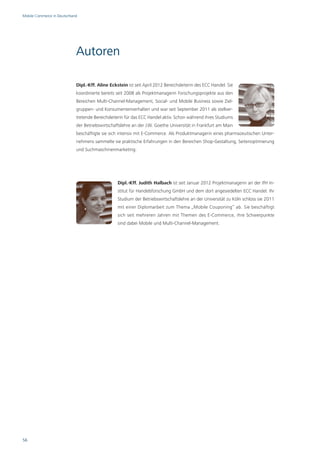 Mobile Commerce in Deutschland




                             Autoren

                             Dipl.-Kff. Aline Eckstein ist seit April 2012 Bereichsleiterin des ECC Handel. Sie
                             koordinierte bereits seit 2008 als Projektmanagerin Forschungsprojekte aus den
                             Bereichen Multi-Channel-Management, Social- und Mobile Business sowie Ziel-
                             gruppen- und Konsumentenverhalten und war seit September 2011 als stellver-
                             tretende Bereichsleiterin für das ECC Handel aktiv. Schon während ihres Studiums
                             der Betriebswirtschaftslehre an der J.W. Goethe Universität in Frankfurt am Main
                             beschäftigte sie sich intensiv mit E-Commerce. Als Produktmanagerin eines pharmazeutischen Unter-
                             nehmens sammelte sie praktische Erfahrungen in den Bereichen Shop-Gestaltung, Seitenoptimierung
                             und Suchmaschinenmarketing.




                                                  Dipl.-Kff. Judith Halbach ist seit Januar 2012 Projektmanagerin an der IfH In-
                                                  stitut für Handelsforschung GmbH und dem dort angesiedelten ECC Handel. Ihr
                                                  Studium der Betriebswirtschaftslehre an der Universität zu Köln schloss sie 2011
                                                  mit einer Diplomarbeit zum Thema „Mobile Couponing“ ab. Sie beschäftigt
                                                  sich seit mehreren Jahren mit Themen des E-Commerce, ihre Schwerpunkte
                                                  sind dabei Mobile und Multi-Channel-Management.




56
 