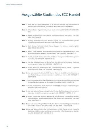 Mobile Commerce in Deutschland




                             Ausgewählte Studien des ECC Handel

                             Band 1: Wilke, Kai: Die Eignung des Internets für die Reduktion von Preis- und Qualitätsrisiken im
                                     Kaufentscheidungsprozess des Konsumenten, Köln 2000 (ISBN: 3-9804644-8-2).

                             Band 2: Schaber, Roland: Digitale Distribution von Musik im Internet, Köln 2000 (ISBN: 3-9804644-
                                     9-0).

                             Band 3: Kaapke, Andreas/Rösgen-Feier, Dagmar: Handelsvermittlungen und Internet, Köln 2001
                                     (ISBN: 3-935546-06-8).

                             Band 4: Kolberg, Bernfried/Scharmacher, Thorsten: Logistik- und Payment-Dienstleistungen für
                                     Online-Handelsunternehmen, Köln 2001 (ISBN: 3-935546-07-6).

                             Band 5: Dach, Christian: Vorteile einer Multi-Channel-Strategie – Eine nüchterne Betrachtung, Köln
                                     2002 (ISBN: 3-935546-11-4).

                             Band 6: Knaack, Guido Alexander: Wirkungen elektronischer Marktplätze auf das Beziehungs-/ Trans-
                                     aktionsmarketing von Anbietern und Nachfragern, Köln 2002 (ISBN: 3-935546-12-2).

                             Band 7: Hudetz, Kai/Dach, Christian: Internet im Handel und in ausgewählten Dienstleistungsberei-
                                     chen 2002, Köln 2002 (ISBN: 3-935546-05-X).

                             Band 8: Van Baal, Sebastian/Hudetz, Kai: Beschaffung über elektronische Marktplätze: Ergebnisse
                                     einer empirischen Studie, Köln 2003 (ISBN: 3-9807095-7-4).

                             Band 9: Hudetz, Kai/Duscha, Andreas/Wilke, Kai: Kundenbindung über das Internet – Ergebnisse
                                     einer empirischen Studie, Köln 2004 (ISBN: 3-9807095-9-0).

                             Band 10: Van Baal, Sebastian/Hudetz, Kai: Multi-Channel-Effekte im Handel: Empirische Ergebnisse zu
                                      den Wechselwirkungen zwischen stationärem Geschäft und Internet, Köln 2004 (ISBN 3-
                                      935546-14-9).

                             Band 11: Hinrichs, Jens-Werner/Van Baal, Sebastian/Stroborn, Karsten: Internet-Zahlungssysteme aus
                                      Sicht der Händler: Ergebnisse der Umfrage IZH2, Köln 2004 (ISBN: 3-935546-17-3).

                             Band 12: Hudetz, Kai/Tanaskovic, Nicola: Internet im Handel 2004 – Status quo und Entwicklungen,
                                      Köln 2004 (ISBN: 3-935546-15-7).

                             Band 13: Van Baal, Sebastian/Heidjann, Jörg/Schrader, Christian: Die Preisbildung im Internet und im
                                      stationären Handel: Ein exemplarischer Vergleich, Köln 2004 (ISBN: 3-935546-18-1).

                             Band 14: Hudetz, Kai/Van Baal, Sebastian: Elektronischer Geschäftsverkehr in mittelständischen Han-
                                      delsunternehmen: Vergleichende Ergebnisse einer empirischen Untersuchung, Köln 2005
                                      (ISBN: 3-935546-21-1).

                             Band 15: Van Baal, Sebastian/Krüger, Malte/Hinrichs, Jens-Werner: Internet-Zahlungssysteme aus Sicht
                                      der Händler: Ergebnisse der Umfrage IZH3, Köln 2005 (ISBN: 3-9355-46-23-8).

                             Band 16: Van Baal, Sebastian/Hudetz, Kai: Wechselwirkungen im Multi-Channel-Vertrieb: Empirische
                                      Ergebnisse und Erkenntnisse zum Konsumentenverhalten in Mehrkanalsystemen des Han-
                                      dels, Köln 2006 (ISBN: 978-3-935546-00-3).




58
 