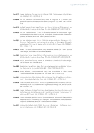 Ausgewählte Studien des ECC Handel




Band 17: Hudetz, Kai/Duscha, Andreas: Internet im Handel 2006 – Status quo und Entwicklungen,
         Köln 2006 (ISBN: 978-3-935546-01-0).

Band 18: Van Baal, Sebastian: Konsumenten ab 50 Jahren als Zielgruppe im E-Commerce: Ver-
         gleichende Ergebnisse einer empirischen Untersuchung, Köln 2007 (ISBN: 978-3-935546-
         03-4).

Band 19: Van Baal, Sebastian/Krüger, Malte/Hinrichs, Jens-Werner: Der Internet-Zahlungsverkehr aus
         Sicht der Händler: Ergebnisse der Umfrage IZH4, Köln 2008 (ISBN: 978-3-935546-37-9).

Band 20: Van Baal, Sebastian/Hudetz, Kai: Das Multi-Channel-Verhalten der Konsumenten: Ergeb-
         nisse einer empirischen Untersuchung zum Informations- und Kaufverhalten in Mehrkanal-
         systemen des Handels, Köln 2008 (ISBN: 978-3-935546-39-3).

Band 21: Van Baal, Sebastian/Hudetz, Kai: Die Effektivität vertrauensbildender Maßnahmen im E-
         Commerce: Ergebnisse einer experimentellen Untersuchung zur Wirkung von Gütesiegeln
         und Zahlungsverfahren auf die Kaufwahrscheinlichkeit im Online-Handel, Köln 2008 (ISBN:
         978-3-935546-41-6).

Band 22: Hudetz, Kai/Eckstein, Aline/Strothmann, Sonja: Internet im Handel 2008 – Status quo und
         Entwicklungen, Köln 2008 (ISBN: 978-3-935546-40-9).

Band 23: Rodenkirchen, Sonja/ Krüger, Malte/Hinrichs, Jens-Werner: Internet-Zahlungssysteme aus
         Sicht der Händler: Ergebnisse der Umfrage IZH5, Köln 2010 (ISBN: 978-3-935546-42-3).

Band 24: Duscha, Andreas/Hotz, Adrian: Internet im Handel 2010 – Status Quo und Entwicklungen,
         Köln 2011 (ISBN: 978-3-935546-43-0).

Band 25: Rodenkirchen, Sonja/Krüger, Malte: Der Internet-Zahlungsverkehr aus Sicht der Verbrau-
         cher: Ergebnisse der Umfrage IZV10, Köln 2011 (ISBN: 978-3-935546-44-7).

Band 26: Hudetz, Kai/Hotz, Adrian/Strothmann, Sonja: Von Multi-Channel zu Cross-Channel
         – Konsumentenverhalten im Wandel, Köln 2011 (ISBN: 978-3-935546-45-4).

Band 27: Eckstein, Aline/Hotz, Adrian/Klinksiek, Sabrina/Pöpplow, Marc: Erfolgsfaktoren im E-Com-
         merce – Deutschlands Top Online-Shops, Köln 2012 (ISBN: 978-3-935546-46-1).

Band 28: Groß, Svenja/Klees, Maria/Duscha, Andreas/Krüger, Malte/Hinrichs, Jens-Werner: Der Inter-
         net-Zahlungsverkehr aus Sicht der Händler – Ergebnisse der Umfrage IZH6, Köln 2012 (ISBN:
         978-3-935546-47-8).

Band 29: Hudetz, Kai/Duscha, Andreas/Strothmann, Sonja/Pöpplow, Marc: Das Informations- und
         Kaufverhalten von Geschäftskunden im B2B-Multi-Channel-Vertrieb – Status quo und Pa-
         rallelen zum B2C-Handel, Köln 2012 (ISBN: 978-3-935546-48-5).

Band 30: Eckstein, Aline/Klees, Maria/Stüber, Eva: Vertrauensbildende Maßnahmen im E-Commerce
         auf dem Prüfstand – Zur Wirkung von Gütesiegeln, Zahlungsverfahren und Kundenbewer-
         tungen im Online-Handel, Köln 2012 (ISBN: 978-3-935546-49-2).

Band 31: Eckstein, Aline/Halbach, Judith: Mobile Commerce in Deutschland – Die Rolle des Smart-
         phones im Kaufprozess, Köln 2012 (ISBN: 978-3-935546-50-8)




                                                                                                                               59
 
