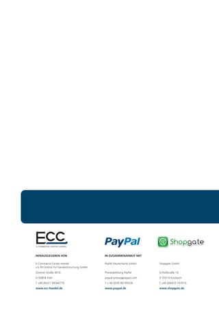 HERAUSGEGEBEN VON                            IN ZUSAMMENARBEIT MIT

E-Commerce-Center Handel                     PayPal Deutschland GmbH    Shopgate GmbH
c/o IfH Institut für Handelsforschung GmbH
Dürener Straße 401b                          Presseabteilung PayPal     Schloßstraße 10
D-50858 Köln                                 paypal-presse@paypal.com   D-35510 Butzbach
T +49 (0)221 94360770                        T + 49 (0)30 80195528      T +49 (0)6033 747010
www.ecc-handel.de                            www.paypal.de              www.shopgate.de
 