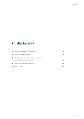 Inhaltsübersicht




Inhaltsübersicht

1 Untersuchungsgegenstand und Methodik                10

2 Status quo des Mobile Commerce                      17

3 Verknüpfung von E-Commerce und stationärem Handel
  durch den Einsatz von mobilen Geräten               30

4 Erfolgsfaktoren im Mobile Commerce                  39

5 Fazit und Ausblick                                  52




                                                                         5
 