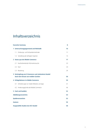 Inhaltsverzeichnis




Inhaltsverzeichnis

Executive Summary                                      8

1 Untersuchungsgegenstand und Methodik                10

  1.1 Erhebungs- und Stichprobenmerkmale              11

  1.2 Vorstellung der befragten Experten              15

2 Status quo des Mobile Commerce                      17

  2.1 Kaufvorbereitende Informationssuche             22

  2.2 Kauf                                            24

  2.3 Bezahlung                                       29

3 Verknüpfung von E-Commerce und stationärem Handel
  durch den Einsatz von mobilen Geräten               30

4 Erfolgsfaktoren im Mobile Commerce                  39

  4.1 Anforderungen an mobile Websites und Apps       41

  4.2 Hinderungsgründe des Mobile Commerce            46

5 Fazit und Ausblick                                  52

Abbildungsverzeichnis                                 54

Quellenverzeichnis                                    55

Autoren                                               56

Ausgewählte Studien des ECC Handel                    58




                                                                           7
 