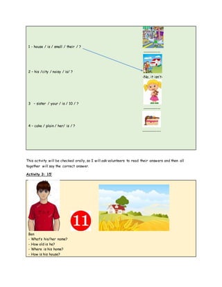1 - house / is / small / their / ?
------------
2 – his /city / noisy / is/ ?
-No, it isn’t-
3 – sister / your / is / 10 / ?
------------
4 – cake / plain / her/ is / ?
-------------
This activity will be checked orally, so I will ask volunteers to read their answers and then all
together will say the correct answer.
Activity 3: 15’
Ben
- What’s his/her name?
- How old is he?
- Where is his home?
- How is his house?
 