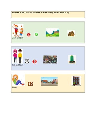 His name is Ben, he is 11, his home is in the country and his house is big.
Jack and Billy
Kim and Kevin
Fiona
 