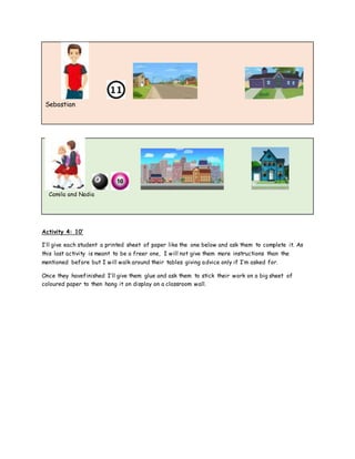 Sebastian
Camila and Nadia
Activity 4: 10’
I’ll give each student a printed sheet of paper like the one below and ask them to complete it. As
this last activity is meant to be a freer one, I will not give them more instructions than the
mentioned before but I will walk around their tables giving advice only if I’m asked for.
Once they havefinished I’ll give them glue and ask them to stick their work on a big sheet of
coloured paper to then hang it on display on a classroom wall.
 