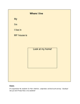 Where I live
My
I’m
I live in
MY house is
Look at my home!
Closure:
I’ll congratulate the students for their attention, compromise and hard work and say: ‘ Goodbye!
See you next Friday! Have a nice weekend!’
 