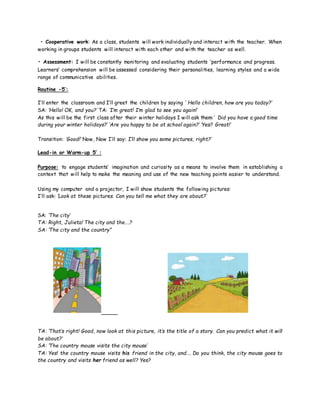 • Cooperative work: As a class, students will work individually and interact with the teacher. When
working in groups students will interact with each other and with the teacher as well.
• Assessment: I will be constantly monitoring and evaluating students ‘performance and progress.
Learners’ comprehension will be assessed considering their personalities, learning styles and a wide
range of communicative abilities.
Routine -5’:
I’ll enter the classroom and I’ll greet the children by saying ‘ Hello children, how are you today?’
SA: ‘Hello! OK, and you?’ TA: ‘I’m great! I’m glad to see you again!’
As this will be the first class after their winter holidays I will ask them:’ Did you have a good time
during your winter holidays?’ ‘Are you happy to be at school again?’ ‘Yes? Great!’
Transition: ‘Good!’ Now, Now I’ll say: I’ll show you some pictures, right?’
Lead-in or Warm-up 5’ :
Purpose: to engage students’ imagination and curiosity as a means to involve them in establishing a
context that will help to make the meaning and use of the new teaching points easier to understand.
Using my computer and a projector, I will show students the following pictures:
I’ll ask: ‘Look at these pictures. Can you tell me what they are about?’
SA: ‘The city’
TA: Right, Julieta! The city and the….?
SA: ‘The city and the country”
TA: ‘That’s right! Good, now look at this picture, it’s the title of a story. Can you predict what it will
be about?’
SA: ‘The country mouse visits the city mouse’
TA: Yes! the country mouse visits his friend in the city, and…. Do you think, the city mouse goes to
the country and visits her friend as well? Yes?
 