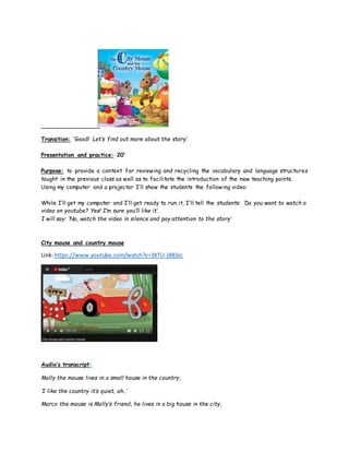 Transition: ‘Good! Let’s find out more about the story’
Presentation and practice: 20’
Purpose: to provide a context for reviewing and recycling the vocabulary and language structures
taught in the previous class as well as to facilitate the introduction of the new teaching points.
Using my computer and a projector I’ll show the students the following video:
While I’ll get my computer and I’ll get ready to run it, I’ll tell the students: ‘Do you want to watch a
video on youtube? Yes! I’m sure you’ll like it’.
I will say: ’No, watch the video in silence and pay attention to the story’
City mouse and country mouse
Link:https://www.youtube.com/watch?v=3XTU-jB83zc
Audio’s transcript:
Molly the mouse lives in a small house in the country,
‘I like the country it’s quiet, ah..’
Marco the mouse is Molly’s friend, he lives in a big house in the city,
 