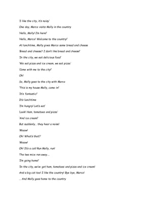 ‘I like the city, it’s noisy’
One day, Marco visits Molly in the country
‘Hello, Molly! I’m here!’
‘Hello, Marco! Welcome to the country!’
At lunchtime, Molly gives Marco some bread and cheese
‘Bread and cheese? I don’t like bread and cheese!’
‘In the city, we eat delicious food’
‘We eat pizza and ice cream, we eat pizza’
‘Come with me to the city!’
Oh!
So, Molly goes to the city with Marco
‘This is my house Molly, come in!’
‘It’s fantastic!’
It’s lunchtime
‘I’m hungry! Let’s eat’
‘Look! Ham, tomatoes and pizza’
‘And ice cream!’
But suddenly… they hear a noise!
‘Miaow!
Oh! What’s that?’
‘Miaow!
Oh! It’s a cat! Run Molly, run!
The two mice ran away….
‘I’m going home!’
‘In the city, we’ve got ham, tomatoes and pizza and ice cream!
And a big cat too! I like the country! Bye bye, Marco!
… And Molly goes home to the country
 
