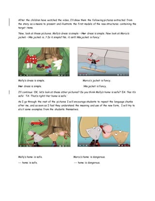 After the children have watched the video, I’ll show them the following pictures extracted from
the story as a means to present and illustrate the first models of the new structures containing the
target items.
‘Now, look at these pictures. Molly’s dress is simple – Her dress is simple. Now look at Marco’s
jacket – His jacket is…? Is it simple? No, it isn’t! His jacket is fancy.’
Molly’s dress is simple. Marco’s jacket is fancy.
Her dress is simple. His jacket is fancy.
I’ll continue: ‘OK, let’s look at these other pictures? Do you think Molly’s home is safe?’ EA: ‘Yes it’s
safe’ TA: That’s right! Her home is safe.’
As I go through the rest of the pictures I will encourage students to repeat the language chunks
after me, and as soon as I feel they understand the meaning and use of the new form, I will try to
elicit some examples from the students themselves.
Molly’s home is safe. Marco’s home is dangerous.
--- home is safe. --- home is dangerous.
 