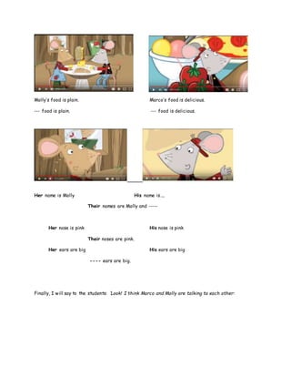 Molly’s food is plain. Marco’s food is delicious.
--- food is plain. --- food is delicious.
Her name is Molly His name is…..
Their names are Molly and -----
Her nose is pink His nose is pink
Their noses are pink.
Her ears are big His ears are big
---- ears are big.
Finally, I will say to the students: ‘Look! I think Marco and Molly are talking to each other:
 