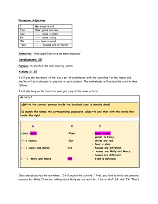 Possessive Adjectives
I My dress is old.
You Your jeans are new.
She --- home is small.
He --- home is big.
We --- town is quiet.
They ---- houses are different.
Transition: ‘Very good! Now let’s do more practice!’
Development: 25’
Purpose: to practice the new teaching points.
Activity 1- 10’
I will give the secretary of the day a set of worksheets with the activities for the lesson and
she/he will be in charged to give one to each student. The worksheets will include the activity that
follows.
I will also hang on the board an enlarged copy of the same activity.
Activity 1
a)Write the correct pronoun inside the brackets (one is already done)
b) Match the names the corresponding possessive adjective and then with the words that
make the right
A B C
(she) -Molly -Their - dress is old.
- jacket is fancy.
(--) -Marco -Our - shirts are red.
- food is plain.
(--) -Molly and Marco -His - houses are different.
- names are Molly and Marco.
- houses are different.
(---) -Molly and Marco -Her - food is delicious.
Once everybody has the worksheet, I will explain the activity: ‘ first, you have to write the personal
pronoun for Molly. If we are talking about Molly we can refer to….? He or she?’ SA: ‘she’ TA: ‘That’s
 