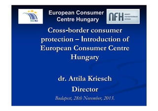European Consumer 
Centre Hungary 
Cross-border consumer 
protection –– Introduction of 
European Consumer Centre 
Hungary 
dr. Attila Kriesch 
Director 
Budapest, 28th November, 2013. 
 
