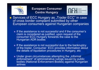 European Consumer 
Centre Hungary 
 Services of ECC Hungary as „Trader ECC” in case 
of cross border complaint submitted by other 
European consumers against Hungarian companies 
 If the assistance is not successful and if the consumer’s 
claim is considered as justified, upon request of the 
consumer ECC Hungary forwards the case to the 
Hungarian ADR bodies 
 If the assistance is not successful due to the bankruptcy 
of the trader, Consumer ECC provides information about 
the details of liquidation procedures in Hungary, etc 
 Under given circumstances attempting the „informal 
enforcement” of administrative rulings issued by public 
bodies (National Enforcement Bodies) against Hungarian 
airlines 
 