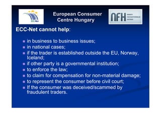 European Consumer 
Centre Hungary 
ECC-Net cannot help: 
 in business to business issues; 
 in national cases; 
 if the trader is established outside the EU, Norway, 
Iceland; 
 if other party is a governmental institution; 
 to enforce the law; 
 to claim for compensation for non-material damage; 
 to represent the consumer before civil court; 
 If the consumer was deceived/scammed by 
fraudulent traders. 
 